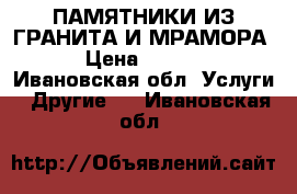 ПАМЯТНИКИ ИЗ ГРАНИТА И МРАМОРА. › Цена ­ 1 000 - Ивановская обл. Услуги » Другие   . Ивановская обл.